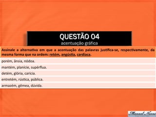 QUESTÃO 04
                                                    acentuação gráfica
Assinale	
   a	
   alternaJva	
   em	
   que	
   a	
   acentuação	
   das	
   palavras	
   jusJﬁca-­‐se,	
   respecJvamente,	
   da	
  
mesma	
  forma	
  que	
  na	
  ordem:	
  retém,	
  angúsJa,	
  cardíaca.	
  
porém,	
  ânsia,	
  nódoa.	
  
mantém,	
  planície,	
  supérﬂua.	
  
detém,	
  glória,	
  carícia.	
  
entretém,	
  rús=ca,	
  pública.	
  
armazém,	
  gêmea,	
  dúvida.	
  
 