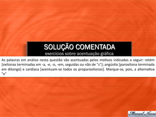 SOLUÇÃO COMENTADA
                                          exercícios sobre acentuação gráfica
As	
  palavras	
  em	
  análise	
  nesta	
  questão	
  são	
  acentuadas	
  pelos	
  mo=vos	
  indicados	
  a	
  seguir:	
  retém	
  
[oxítonas	
  terminadas	
  em	
  -­‐a,	
  -­‐e,	
  -­‐o,	
  -­‐em,	
  seguidas	
  ou	
  não	
  de	
  "s"];	
  angús=a	
  [paroxítona	
  terminada	
  
em	
  ditongo]	
  e	
  cardíaca	
  [acentuam-­‐se	
  todos	
  os	
  proparoxítonos].	
  Marque-­‐se,	
  pois,	
  a	
  alterna=va	
  
"e"	
  
 