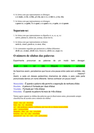 4. As letras com que representamos os ditongos:
a-ni-mais, cá-rie, sá-bio, gló-ria, au-ro-ra, or-dei-ro, jó-ia, réu;
5. As letras com que representamos os tritongos:
a-guen-tar, sa-guão, Pa-ra-guai, u-ru-guai-a-na, ar-guiu, en-xá-guam.
Separam-se:
1. As letras com que representamos os dígrafos rr, ss, sc, sç, xc:
car-ro, pás-sa-ro, des-ci-da, cres-ça, ex-ce-len-te;
2. As letras com que representamos os hiatos:
sa-ú-de, cru-el, gra-ú-na, re-cu-o, vô-o;
3. As consoantes seguidas que pertencem a sílabas diferentes:
ab-di-car, cis-mar, ab-dô-men, bis-ca-te, sub-lo-car, as-pec-to.
O número de sílabas das palavras
Experimente pronunciar as palavras de um modo bem devagar:
maçã – bola – sol – mão – lâmpada – bolacha - automóvel
Ao fazermos assim, percebemos que houve uma pausa entre cada som emitido, não
é mesmo?
Assim, a cada um desses pedacinhos chamamos de sílaba, e para cada parte
pronunciada damos um nome diferente. Vamos conhecer um pouco mais?
Monossílaba – É quando a palavra não permite a separação de nenhuma sílaba
Dissílaba – A palavra é formada por duas sílabas
Trissílaba – Formada por três sílabas
Polissílaba – É quando na palavra há mais de três sílabas
Vamos agora separar as sílabas das palavras que já observamos antes, procurando sempre
classificá-las de acordo com o número de sílabas:
maçã – ma - çã – dissílaba
bola – bo – la – dissílaba
sol – não podemos separar nenhuma, por isso ela se chama monossílaba
mão – monossílaba
lâmpada – lâm – pa – da – trissílaba
bolacha – bo – la – cha – trissílaba
automóvel – au – to – mó – vel – polissílaba
 