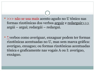 >>> não se usa mais  acento agudo no U tônico nas formas rizotônicas dos verbos  arguir  e  redarguir>>>  argúi – argui; redargúi – redargui. *  verbos como averiguar, enxaguar podem ter formas rizotônicas acentuadas no U, mas sem marca gráfica: averiguo, enxaguo; ou formas rizotônicas acentuadas tônica e graficamente nas vogais A ou I: averíguo, enxáguo. 