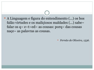 A Linguagem e figura do entendimento (...) os bos falão virtudes e os maliçiosos maldades (...) sabe~ falar os q~ e~t~ed~ as cousas: porq~ das cousas naçe~ as palavras as cousas. Fernão de Oliveira, 1536. 
