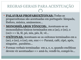 REGRAS GERAIS PARA ACENTUAÇÃO PALAVRAS PROPAROXÍTONAS:  Todas as proparoxítonas são acentuadas em português: lâmpada, fósforo, música, amássemos... MONOSSÍLABOS TÔNICOS:  Acentuam-se os monossílabos tônicos terminados em a (as), e (es), o (os)>>> lá, fé, pó, nós, pés, lê, vê... OXÍTONAS:  Acentuam-se os oxítonos terminados em a (as), e (es), o (os), em, ens>>> Paraná, café, cipó, após, ninguém , parabéns... Formas verbais terminadas  em a, e, o, quando enclíticas devem vir acentuadas>>> amá-lo, vendê-lo, compô-lo... 