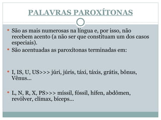 PALAVRAS PAROXÍTONAS São as mais numerosas na língua e, por isso, não recebem acento (a não ser que constituam um dos casos especiais). São acentuadas as paroxítonas terminadas em: I, IS, U, US>>> júri, júris, táxi, táxis, grátis, bônus, Vênus...  L, N, R, X, PS>>> míssil, fóssil, hífen, abdômen, revólver, clímax, bíceps... 