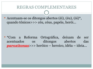 REGRAS COMPLEMENTARES Acentuam-se os ditongos abertos (éi), (éu), (ói)*, quando tônicos>>> céu, céus, papéis, herói... *Com a Reforma Ortográfica, deixam de ser acentuados os ditongos abertos das  paroxítonas >>> heróico – heroico, idéia – ideia...  