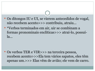 Os ditongos IU e UI, se vierem antecedidos de vogal, não recebem acento>>> contribuiu, atraiu... *Verbos terminados em air, uir se combinam a formas pronominais enclíticas>>> atraí-lo, possuí-la... Os verbos TER e VIR>>> na terceira pessoa, recebem acento>>>Ela tem vários sapatos, eles têm apenas um.>>> Elas vêm de avião; ele vem de carro. 