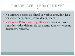“ CREDELEVE – LEDA CRÊ E VÊ” Na terceira pessoa do plural os verbos crer, dar, ler e ver>>> crêem, dêem, lêem, dêem, vêem... >>>com a Reforma Ortográfica>>>  esses verbos e seus derivados deixam de ser acentuados>>> creem, descreem, releem... 