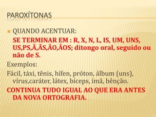 PAROXÍTONAS

 QUANDO ACENTUAR:
  SE TERMINAR EM : R, X, N, L, IS, UM, UNS,
  US,PS,Ã,ÃS,ÃO,ÃOS; ditongo oral, seguido ou
  não de S.
Exemplos:
Fácil, táxi, tênis, hífen, próton, álbum (uns),
  vírus,caráter, látex, bíceps, ímã, bênção.
CONTINUA TUDO IGUAL AO QUE ERA ANTES
  DA NOVA ORTOGRAFIA.
 