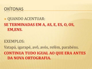OXÍTONAS

 QUANDO ACENTUAR:
SE TERMINADAS EM A, AS, E, ES, O, OS,
  EM,ENS.

EXEMPLOS:
Vatapá, igarapé, avô, avós, refém, parabéns.
CONTINUA TUDO IGUAL AO QUE ERA ANTES
  DA NOVA ORTOGRAFIA.
 