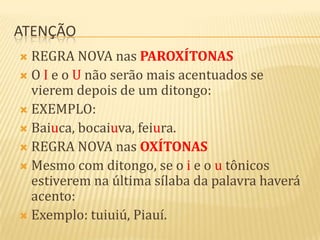 ATENÇÃO
 REGRA NOVA nas PAROXÍTONAS
 O I e o U não serão mais acentuados se
  vierem depois de um ditongo:
 EXEMPLO:
 Baiuca, bocaiuva, feiura.
 REGRA NOVA nas OXÍTONAS
 Mesmo com ditongo, se o i e o u tônicos
  estiverem na última sílaba da palavra haverá
  acento:
 Exemplo: tuiuiú, Piauí.
 