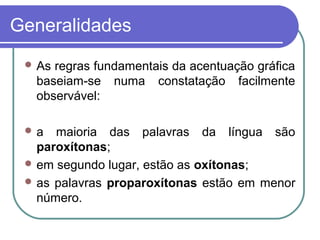 Generalidades
 As regras fundamentais da acentuação gráfica
baseiam-se numa constatação facilmente
observável:
 a maioria das palavras da língua são
paroxítonas;
 em segundo lugar, estão as oxítonas;
 as palavras proparoxítonas estão em menor
número.
 