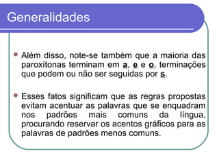 Generalidades
 Além disso, note-se também que a maioria das
paroxítonas terminam em a, e e o, terminações
que podem ou não ser seguidas por s.
 Esses fatos significam que as regras propostas
evitam acentuar as palavras que se enquadram
nos padrões mais comuns da língua,
procurando reservar os acentos gráficos para as
palavras de padrões menos comuns.
 