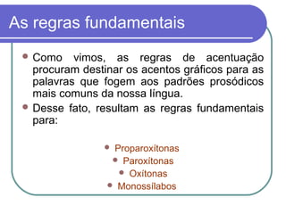 As regras fundamentais
 Como vimos, as regras de acentuação
procuram destinar os acentos gráficos para as
palavras que fogem aos padrões prosódicos
mais comuns da nossa língua.
 Desse fato, resultam as regras fundamentais
para:
 Proparoxítonas
 Paroxítonas
 Oxítonas
 Monossílabos
 