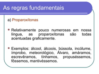 As regras fundamentais
a) Proparoxítonas
 Relativamente pouco numerosas em nossa
língua, as proparoxítonas são todas
acentuadas graficamente.
 Exemplos: álcool, álcoois, bússola, incólume,
ímprobo, meteorológico, Álvaro, amáramos,
escrevêramos, tínhamos, propuséssemos,
fôssemos, mantivéssemos.
 