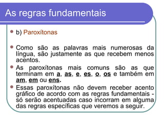 As regras fundamentais
 b) Paroxítonas
 Como são as palavras mais numerosas da
língua, são justamente as que recebem menos
acentos.
 As paroxítonas mais comuns são as que
terminam em a, as, e, es, o, os e também em
am, em ou ens.
 Essas paroxítonas não devem receber acento
gráfico de acordo com as regras fundamentais -
só serão acentuadas caso incorram em alguma
das regras específicas que veremos a seguir.
 