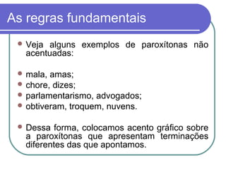 As regras fundamentais
 Veja alguns exemplos de paroxítonas não
acentuadas:
 mala, amas;
 chore, dizes;
 parlamentarismo, advogados;
 obtiveram, troquem, nuvens.
 Dessa forma, colocamos acento gráfico sobre
a paroxítonas que apresentam terminações
diferentes das que apontamos.
 