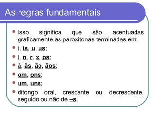 As regras fundamentais
 Isso significa que são acentuadas
graficamente as paroxítonas terminadas em:
 i, is, u, us;
 l, n, r, x, ps;
 ã, ãs, ão, ãos;
 om, ons;
 um, uns;
 ditongo oral, crescente ou decrescente,
seguido ou não de –s.
 