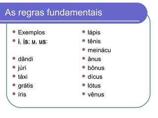 As regras fundamentais
 Exemplos
 i, is; u, us:
 dândi
 júri
 táxi
 grátis
 íris
 lápis
 tênis
 meinácu
 ânus
 bônus
 dícus
 lótus
 vênus
 