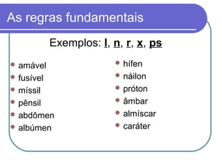 As regras fundamentais
 amável
 fusível
 míssil
 pênsil
 abdômen
 albúmen
 hífen
 náilon
 próton
 âmbar
 almíscar
 caráter
Exemplos: l, n, r, x, ps
 