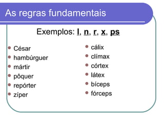 As regras fundamentais
 César
 hambúrguer
 mártir
 pôquer
 repórter
 zíper
 cálix
 clímax
 córtex
 látex
 bíceps
 fórceps
Exemplos: l, n, r, x, ps
 