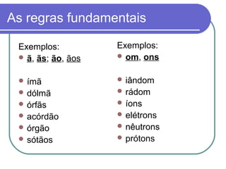 As regras fundamentais
Exemplos:
 ã, ãs; ão, ãos
 ímã
 dólmã
 órfãs
 acórdão
 órgão
 sótãos
Exemplos:
 om, ons
 iândom
 rádom
 íons
 elétrons
 nêutrons
 prótons
 