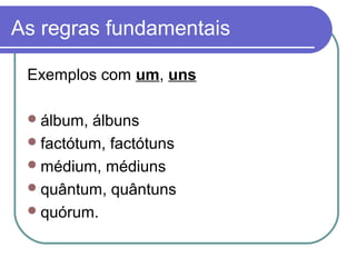 As regras fundamentais
Exemplos com um, uns
álbum, álbuns
factótum, factótuns
médium, médiuns
quântum, quântuns
quórum.
 