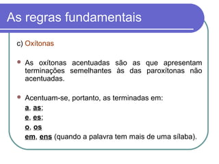 As regras fundamentais
c) Oxítonas
 As oxítonas acentuadas são as que apresentam
terminações semelhantes às das paroxítonas não
acentuadas.
 Acentuam-se, portanto, as terminadas em:
a, as;
e, es;
o, os
em, ens (quando a palavra tem mais de uma sílaba).
 