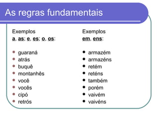 As regras fundamentais
Exemplos
a, as; e, es; o, os:
 guaraná
 atrás
 buquê
 montanhês
 você
 vocês
 cipó
 retrós
Exemplos
em, ens:
 armazém
 armazéns
 retém
 reténs
 também
 porém
 vaivém
 vaivéns
 