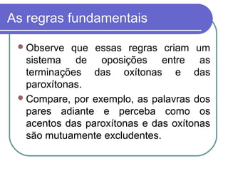 As regras fundamentais
Observe que essas regras criam um
sistema de oposições entre as
terminações das oxítonas e das
paroxítonas.
Compare, por exemplo, as palavras dos
pares adiante e perceba como os
acentos das paroxítonas e das oxítonas
são mutuamente excludentes.
 