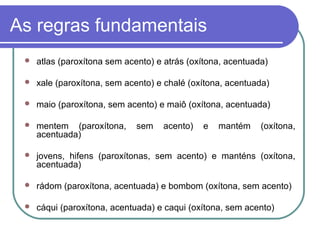 As regras fundamentais
 atlas (paroxítona sem acento) e atrás (oxítona, acentuada)
 xale (paroxítona, sem acento) e chalé (oxítona, acentuada)
 maio (paroxítona, sem acento) e maiô (oxítona, acentuada)
 mentem (paroxítona, sem acento) e mantém (oxítona,
acentuada)
 jovens, hifens (paroxítonas, sem acento) e manténs (oxítona,
acentuada)
 rádom (paroxítona, acentuada) e bombom (oxítona, sem acento)
 cáqui (paroxítona, acentuada) e caqui (oxítona, sem acento)
 