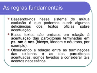 As regras fundamentais
 Baseando-nos nesse sistema de mútua
exclusão é que podemos suprir algumas
deficiências dos textos oficias sobre
acentuação.
 Esses textos são omissos em relação à
acentuação das paroxítonas terminadas em
ps, om e ons (bíceps, iândom e nêutrons, por
exemplo).
 Observando a relação entre as terminações
das oxítonas e as das paroxítonas
acentuadas, somos levados a considerar tais
acentos necessários.
 