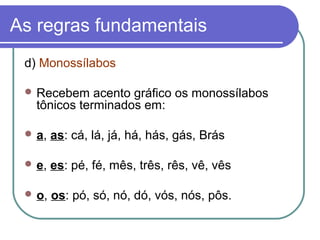 As regras fundamentais
d) Monossílabos
 Recebem acento gráfico os monossílabos
tônicos terminados em:
 a, as: cá, lá, já, há, hás, gás, Brás
 e, es: pé, fé, mês, três, rês, vê, vês
 o, os: pó, só, nó, dó, vós, nós, pôs.
 