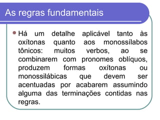 As regras fundamentais
Há um detalhe aplicável tanto às
oxítonas quanto aos monossílabos
tônicos: muitos verbos, ao se
combinarem com pronomes oblíquos,
produzem formas oxítonas ou
monossilábicas que devem ser
acentuadas por acabarem assumindo
alguma das terminações contidas nas
regras.
 