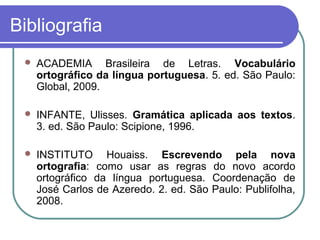 Bibliografia
 ACADEMIA Brasileira de Letras. Vocabulário
ortográfico da língua portuguesa. 5. ed. São Paulo:
Global, 2009.
 INFANTE, Ulisses. Gramática aplicada aos textos.
3. ed. São Paulo: Scipione, 1996.
 INSTITUTO Houaiss. Escrevendo pela nova
ortografia: como usar as regras do novo acordo
ortográfico da língua portuguesa. Coordenação de
José Carlos de Azeredo. 2. ed. São Paulo: Publifolha,
2008.
 