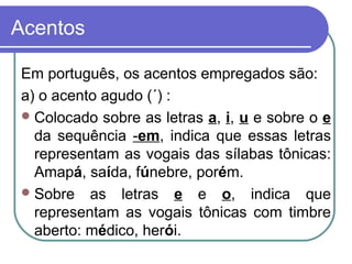 Acentos
Em português, os acentos empregados são:
a) o acento agudo (´) :
Colocado sobre as letras a, i, u e sobre o e
da sequência -em, indica que essas letras
representam as vogais das sílabas tônicas:
Amapá, saída, fúnebre, porém.
Sobre as letras e e o, indica que
representam as vogais tônicas com timbre
aberto: médico, herói.
 