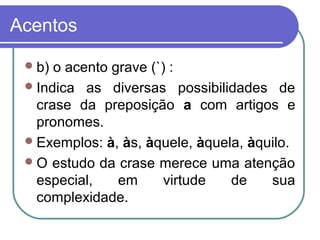 Acentos
b) o acento grave (`) :
Indica as diversas possibilidades de
crase da preposição a com artigos e
pronomes.
Exemplos: à, às, àquele, àquela, àquilo.
O estudo da crase merece uma atenção
especial, em virtude de sua
complexidade.
 