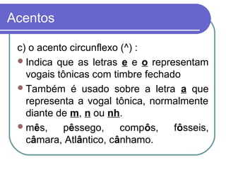 Acentos
c) o acento circunflexo (^) :
Indica que as letras e e o representam
vogais tônicas com timbre fechado
Também é usado sobre a letra a que
representa a vogal tônica, normalmente
diante de m, n ou nh.
mês, pêssego, compôs, fôsseis,
câmara, Atlântico, cânhamo.
 