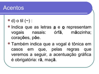 Acentos
d) o til (~) :
Indica que as letras a e o representam
vogais nasais: órfã, mãozinha;
corações, põe.
Também indica que a vogal é tônica em
casos em que, pelas regras que
veremos a seguir, a acentuação gráfica
é obrigatória: rã, maçã.
 