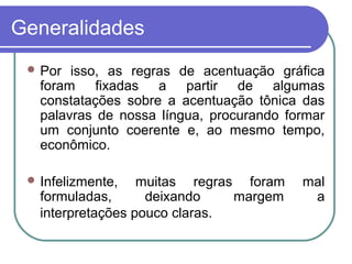 Generalidades
 Por isso, as regras de acentuação gráfica
foram fixadas a partir de algumas
constatações sobre a acentuação tônica das
palavras de nossa língua, procurando formar
um conjunto coerente e, ao mesmo tempo,
econômico.
 Infelizmente, muitas regras foram mal
formuladas, deixando margem a
interpretações pouco claras.
 