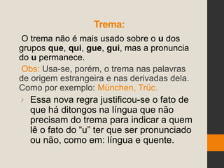 Trema:
O trema não é mais usado sobre o u dos
grupos que, qui, gue, gui, mas a pronuncia
do u permanece.
Obs: Usa-se, porém, o trema nas palavras
de origem estrangeira e nas derivadas dela.
Como por exemplo: München, Trüc.
Essa nova regra justificou-se o fato de
que há ditongos na língua que não
precisam do trema para indicar a quem
lê o fato do “u” ter que ser pronunciado
ou não, como em: língua e quente.
 
