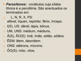  Paroxítonos: vocábulos cuja sílaba
tônica é a penúltima. São acentuados os
terminados em:
o L, N, R, X, PS:
afável, líquen, repórter, fênix, tríceps.
o I(S), US: dândi, lápis, bônus.
o UM, UNS: médium, médiuns.
o Ã(S), ÃO(S): ímã, ímãs, sótão, sótãos.
o ÊEM: lêem, descrêem.
o ONS: elétrons, mícrons.
o ÔO(S): môo, vôos.
 