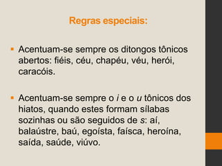 Regras especiais:
 Acentuam-se sempre os ditongos tônicos
abertos: fiéis, céu, chapéu, véu, herói,
caracóis.
 Acentuam-se sempre o i e o u tônicos dos
hiatos, quando estes formam sílabas
sozinhas ou são seguidos de s: aí,
balaústre, baú, egoísta, faísca, heroína,
saída, saúde, viúvo.
 