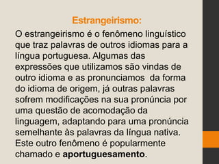 Estrangeirismo:
O estrangeirismo é o fenômeno linguístico
que traz palavras de outros idiomas para a
língua portuguesa. Algumas das
expressões que utilizamos são vindas de
outro idioma e as pronunciamos da forma
do idioma de origem, já outras palavras
sofrem modificações na sua pronúncia por
uma questão de acomodação da
linguagem, adaptando para uma pronúncia
semelhante às palavras da língua nativa.
Este outro fenômeno é popularmente
chamado e aportuguesamento.
 