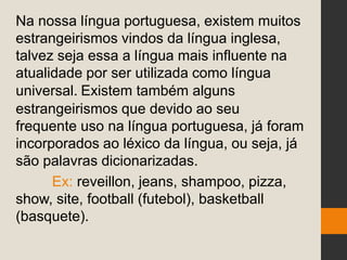 Na nossa língua portuguesa, existem muitos
estrangeirismos vindos da língua inglesa,
talvez seja essa a língua mais influente na
atualidade por ser utilizada como língua
universal. Existem também alguns
estrangeirismos que devido ao seu
frequente uso na língua portuguesa, já foram
incorporados ao léxico da língua, ou seja, já
são palavras dicionarizadas.
Ex: reveillon, jeans, shampoo, pizza,
show, site, football (futebol), basketball
(basquete).
 