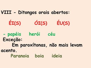 VIII - Ditongos orais abertos:
ÉI(S) ÓI(S) ÉU(S)
- papéis herói céu
Exceção:
Em paroxítonas, não mais levam
acento.
Paranoia boia ideia
 
