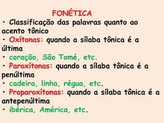 FONÉTICA
• Classificação das palavras quanto ao
acento tônico
• Oxítonas: quando a sílaba tônica é a
última
• coração, São Tomé, etc.
• Paroxítonas: quando a sílaba tônica é a
penúltima
• cadeira, linha, régua, etc.
• Proparoxítonas: quando a sílaba tônica é a
antepenúltima
• ibérica, América, etc.
 