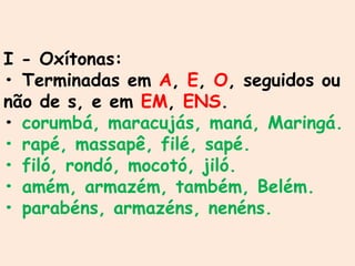 I - Oxítonas:
• Terminadas em A, E, O, seguidos ou
não de s, e em EM, ENS.
• corumbá, maracujás, maná, Maringá.
• rapé, massapê, filé, sapé.
• filó, rondó, mocotó, jiló.
• amém, armazém, também, Belém.
• parabéns, armazéns, nenéns.
 