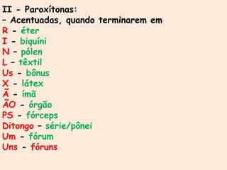 II - Paroxítonas:
– Acentuadas, quando terminarem em
R - éter
I - biquíni
N – pólen
L – têxtil
Us - bônus
X - látex
Ã - ímã
ÃO - órgão
PS - fórceps
Ditongo – série/pônei
Um - fórum
Uns - fóruns
 