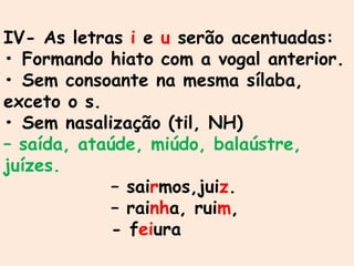 IV- As letras i e u serão acentuadas:
• Formando hiato com a vogal anterior.
• Sem consoante na mesma sílaba,
exceto o s.
• Sem nasalização (til, NH)
– saída, ataúde, miúdo, balaústre,
juízes.
– sairmos,juiz.
– rainha, ruim,
- feiura
 