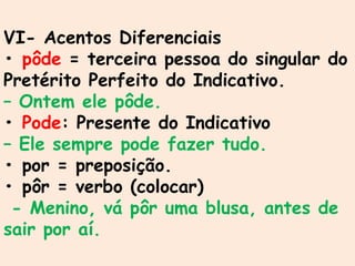 VI- Acentos Diferenciais
• pôde = terceira pessoa do singular do
Pretérito Perfeito do Indicativo.
– Ontem ele pôde.
• Pode: Presente do Indicativo
– Ele sempre pode fazer tudo.
• por = preposição.
• pôr = verbo (colocar)
- Menino, vá pôr uma blusa, antes de
sair por aí.
 