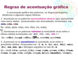 Regras de acentuação gráfica
A acentuação gráfica das palavras, na língua portuguesa,
obedecem a algumas regras básicas:
1. Acentuam-se as palavras monossílabas tônicas (que apresentam
uma única sílaba, pronunciada com intensidade), terminadas em:
-a(s), -e(s), -o(s).
Ex.: pé(s), pá(s), nó(s), mês, fé(s), rês, má(s),
etc
2. Acentuam-se as palavras oxítonas (a tonicidade recai sobre a
última sílaba) terminadas em: -a(s), -e(s), -o(s), -em e –
ens.
Ex.: sofá(s), Amapá, café(s), cipó(s), também, parabéns.
3. Acentuam-se as paroxítonas (a tonicidade recai sobre a
penúltima sílaba) terminadas em -l, -n, -r, -i(s), -u(s), -ão(s), -on(s),
-ã(s), -um, uns, -ps e ditongos seguidos ou não de –s.
Ex.: nível, hífen, caráter, júri(s), vírus, órgão, próton, órfã(s), álbum,
fóruns, bíceps, série, colégio, estágio, área(s), imundície, tábua(s).
 